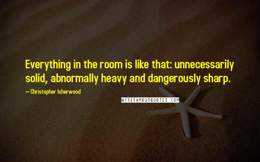 Christopher Isherwood Quotes: Everything in the room is like that: unnecessarily solid, abnormally heavy and dangerously sharp.