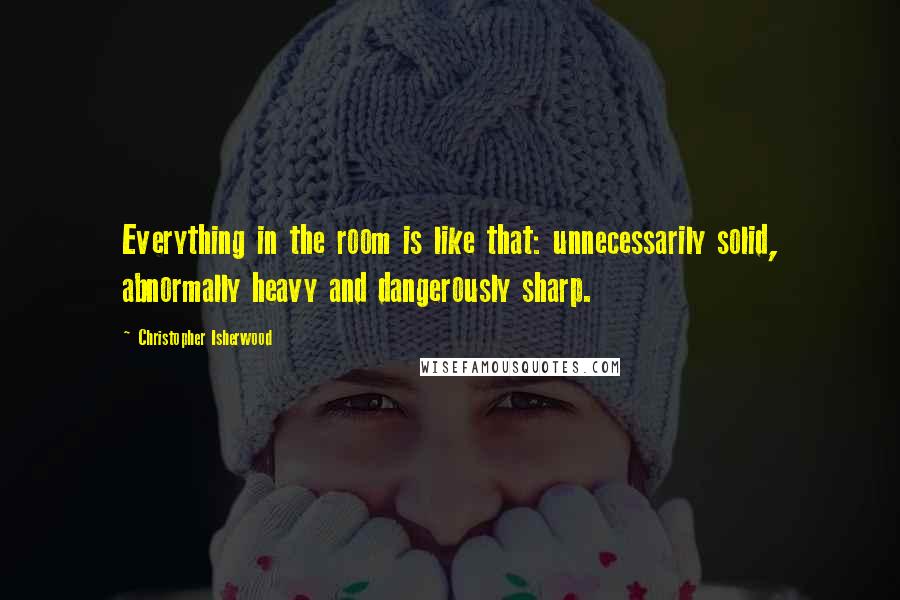 Christopher Isherwood Quotes: Everything in the room is like that: unnecessarily solid, abnormally heavy and dangerously sharp.