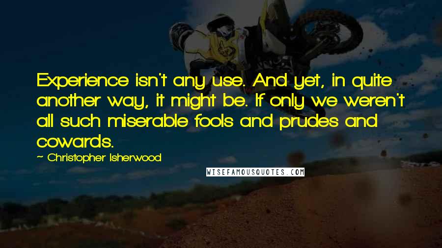 Christopher Isherwood Quotes: Experience isn't any use. And yet, in quite another way, it might be. If only we weren't all such miserable fools and prudes and cowards.