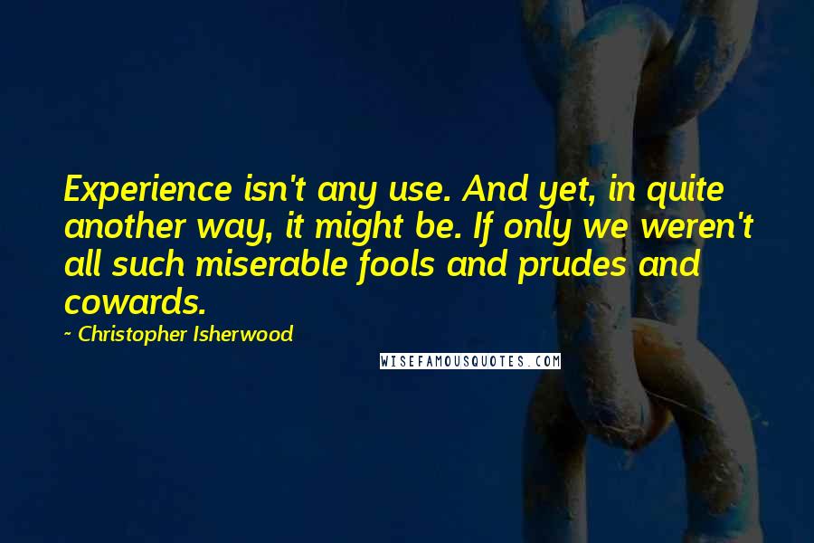 Christopher Isherwood Quotes: Experience isn't any use. And yet, in quite another way, it might be. If only we weren't all such miserable fools and prudes and cowards.