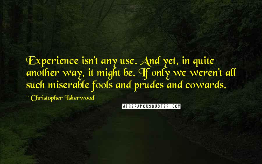Christopher Isherwood Quotes: Experience isn't any use. And yet, in quite another way, it might be. If only we weren't all such miserable fools and prudes and cowards.