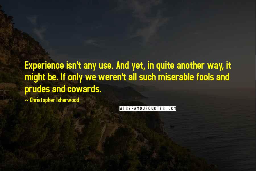 Christopher Isherwood Quotes: Experience isn't any use. And yet, in quite another way, it might be. If only we weren't all such miserable fools and prudes and cowards.