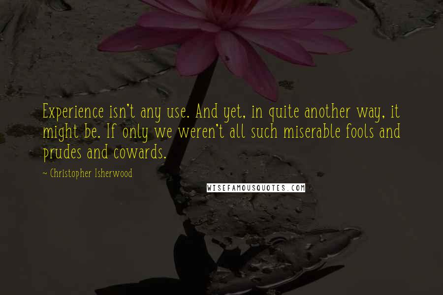 Christopher Isherwood Quotes: Experience isn't any use. And yet, in quite another way, it might be. If only we weren't all such miserable fools and prudes and cowards.