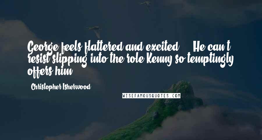 Christopher Isherwood Quotes: George feels flattered and excited ... He can't resist slipping into the role Kenny so temptingly offers him.