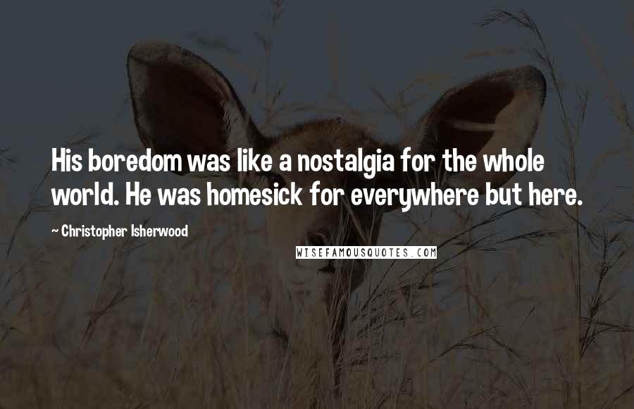 Christopher Isherwood Quotes: His boredom was like a nostalgia for the whole world. He was homesick for everywhere but here.