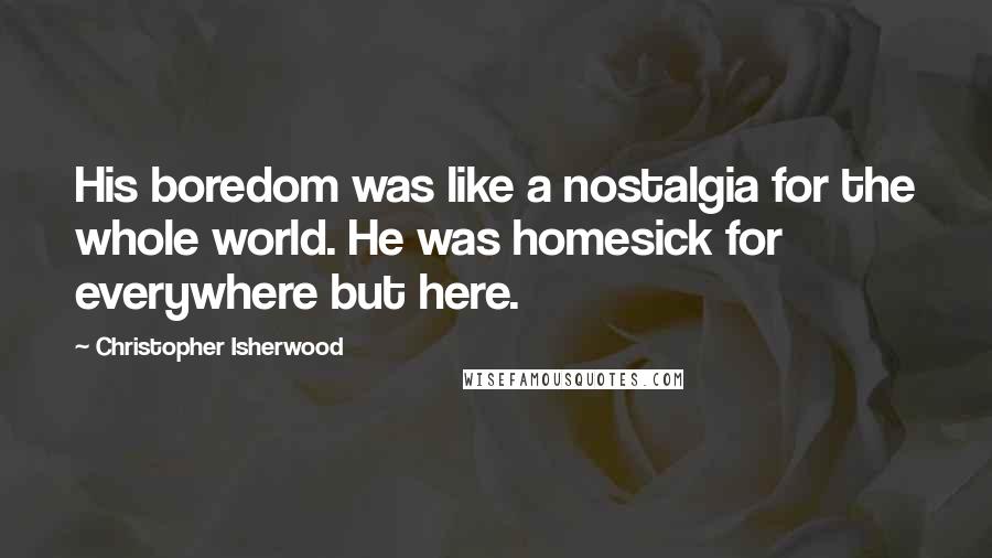 Christopher Isherwood Quotes: His boredom was like a nostalgia for the whole world. He was homesick for everywhere but here.