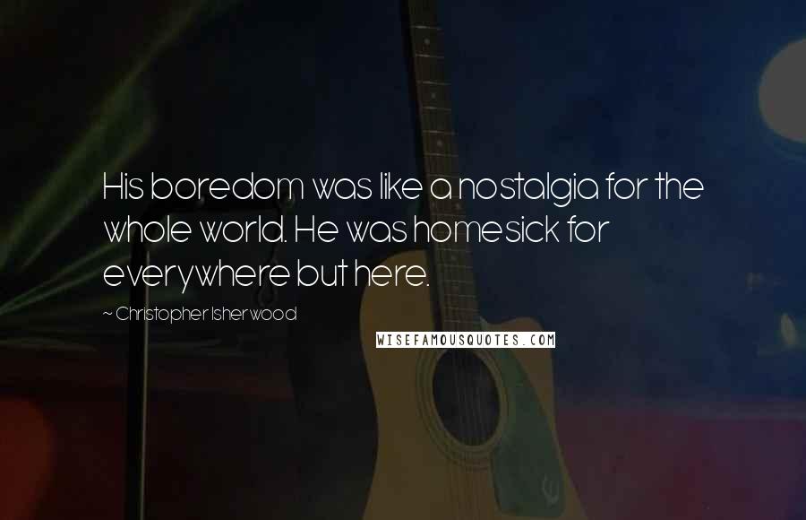 Christopher Isherwood Quotes: His boredom was like a nostalgia for the whole world. He was homesick for everywhere but here.