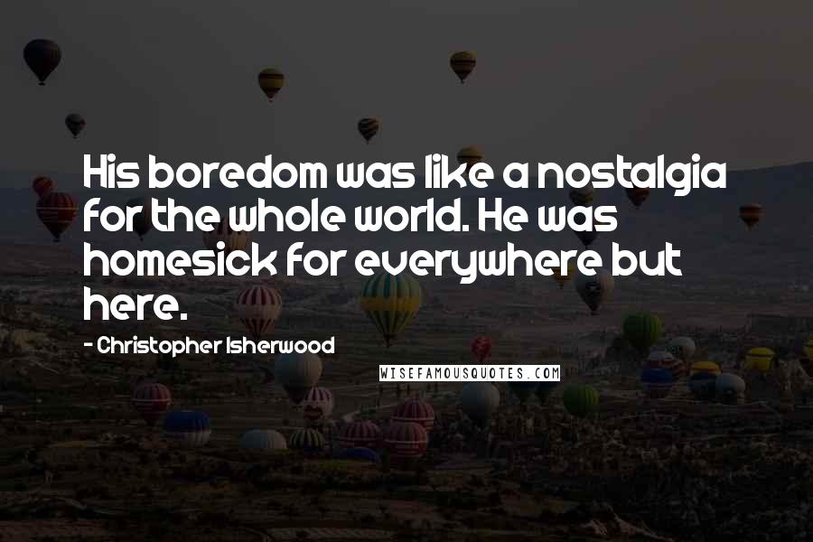 Christopher Isherwood Quotes: His boredom was like a nostalgia for the whole world. He was homesick for everywhere but here.