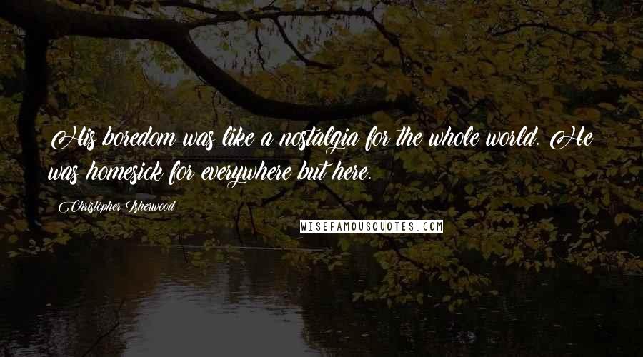 Christopher Isherwood Quotes: His boredom was like a nostalgia for the whole world. He was homesick for everywhere but here.