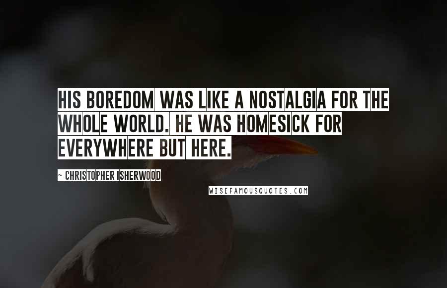 Christopher Isherwood Quotes: His boredom was like a nostalgia for the whole world. He was homesick for everywhere but here.