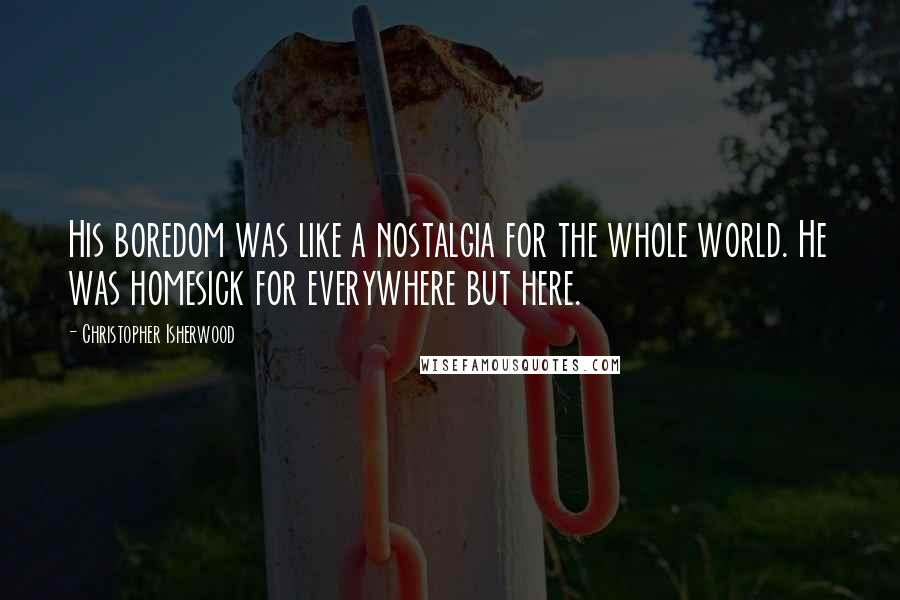 Christopher Isherwood Quotes: His boredom was like a nostalgia for the whole world. He was homesick for everywhere but here.