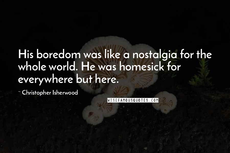 Christopher Isherwood Quotes: His boredom was like a nostalgia for the whole world. He was homesick for everywhere but here.