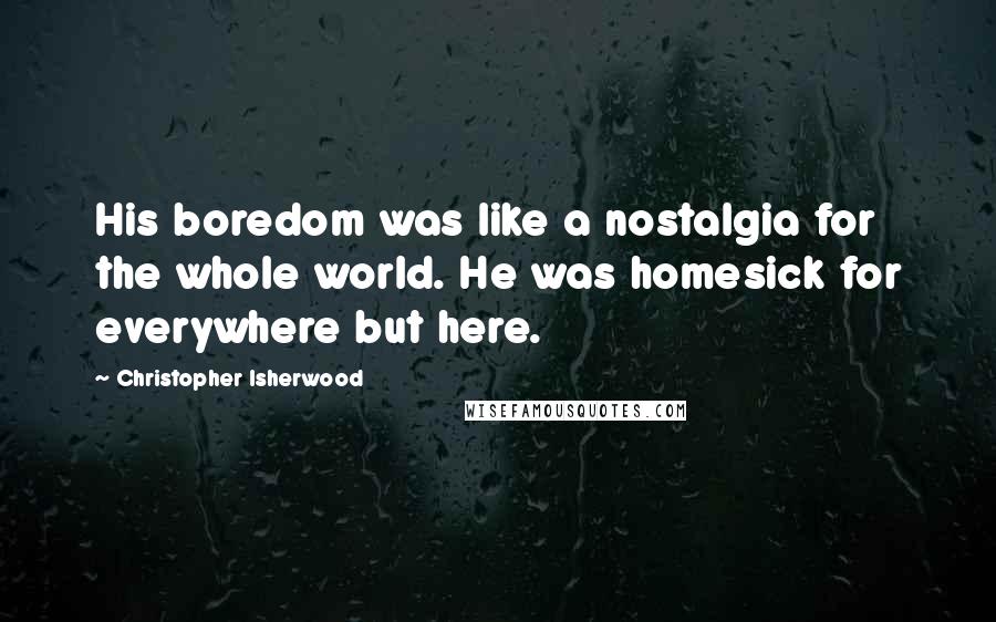 Christopher Isherwood Quotes: His boredom was like a nostalgia for the whole world. He was homesick for everywhere but here.