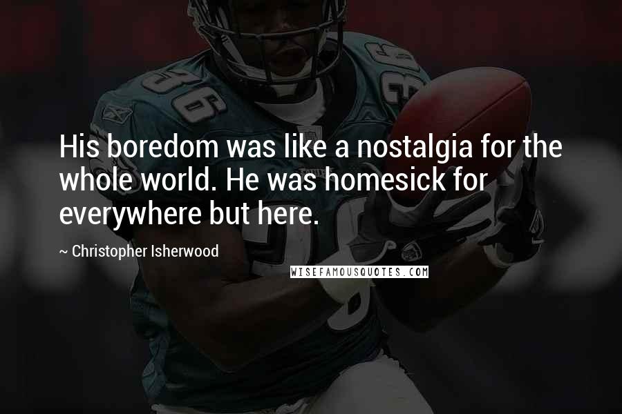 Christopher Isherwood Quotes: His boredom was like a nostalgia for the whole world. He was homesick for everywhere but here.