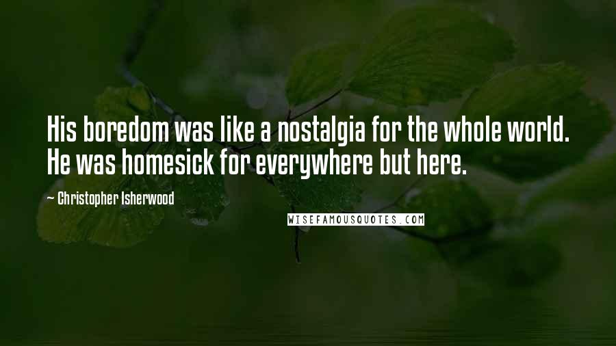 Christopher Isherwood Quotes: His boredom was like a nostalgia for the whole world. He was homesick for everywhere but here.