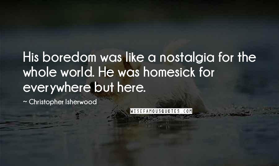 Christopher Isherwood Quotes: His boredom was like a nostalgia for the whole world. He was homesick for everywhere but here.