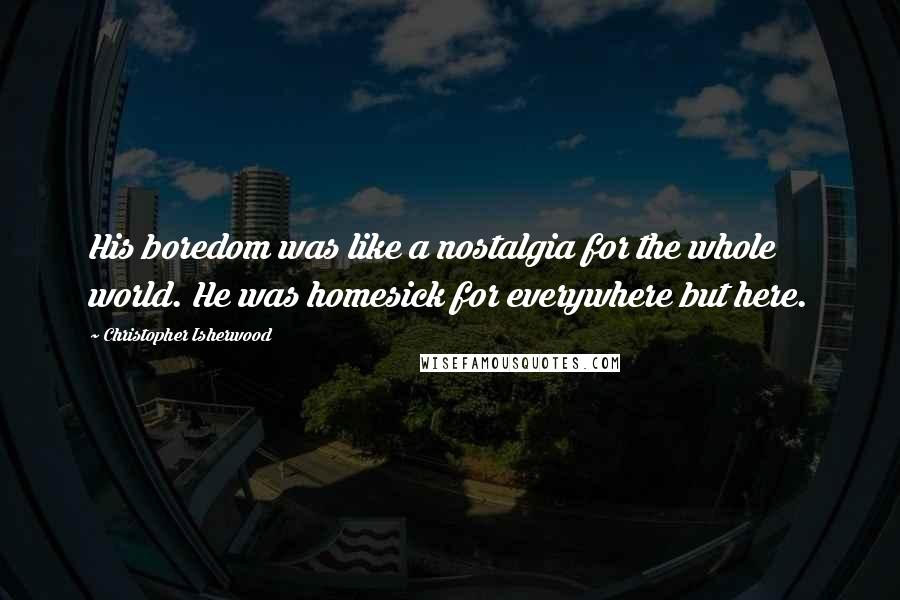 Christopher Isherwood Quotes: His boredom was like a nostalgia for the whole world. He was homesick for everywhere but here.