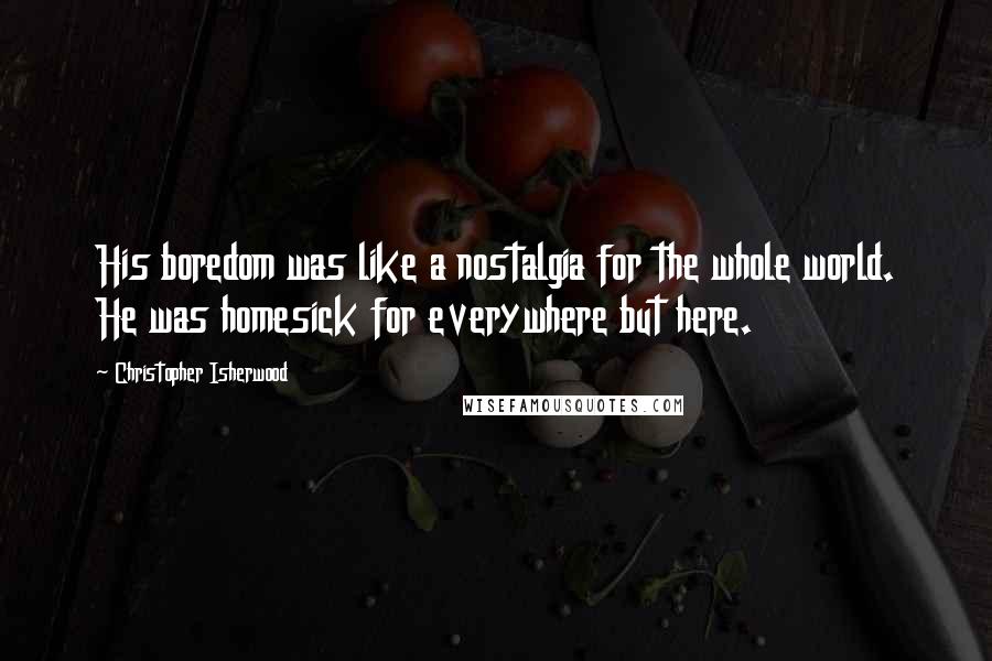 Christopher Isherwood Quotes: His boredom was like a nostalgia for the whole world. He was homesick for everywhere but here.