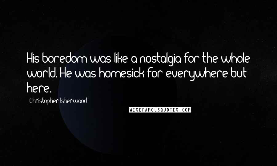 Christopher Isherwood Quotes: His boredom was like a nostalgia for the whole world. He was homesick for everywhere but here.