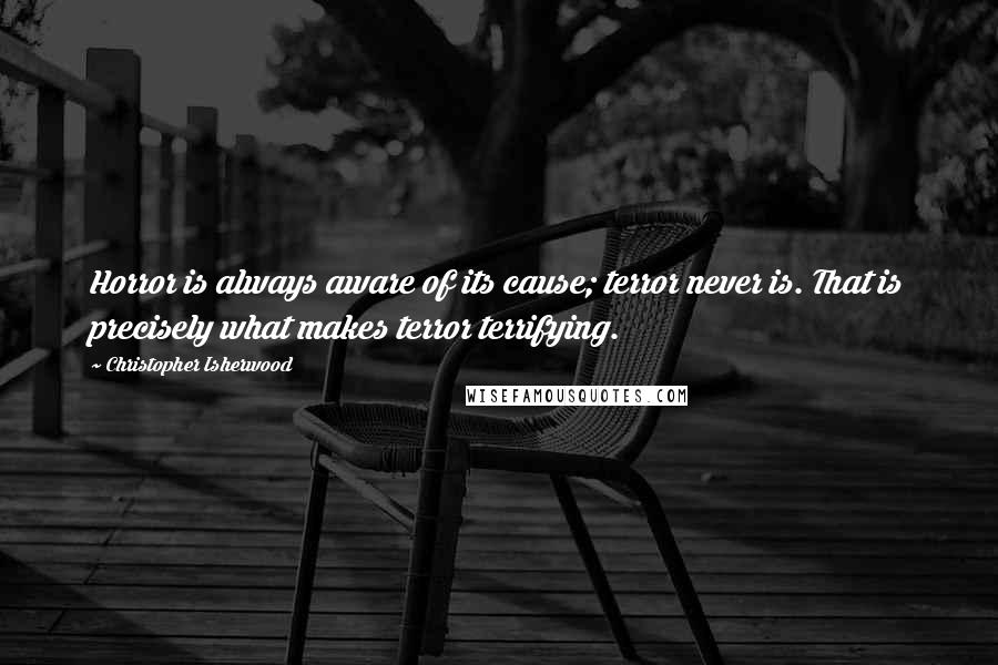 Christopher Isherwood Quotes: Horror is always aware of its cause; terror never is. That is precisely what makes terror terrifying.