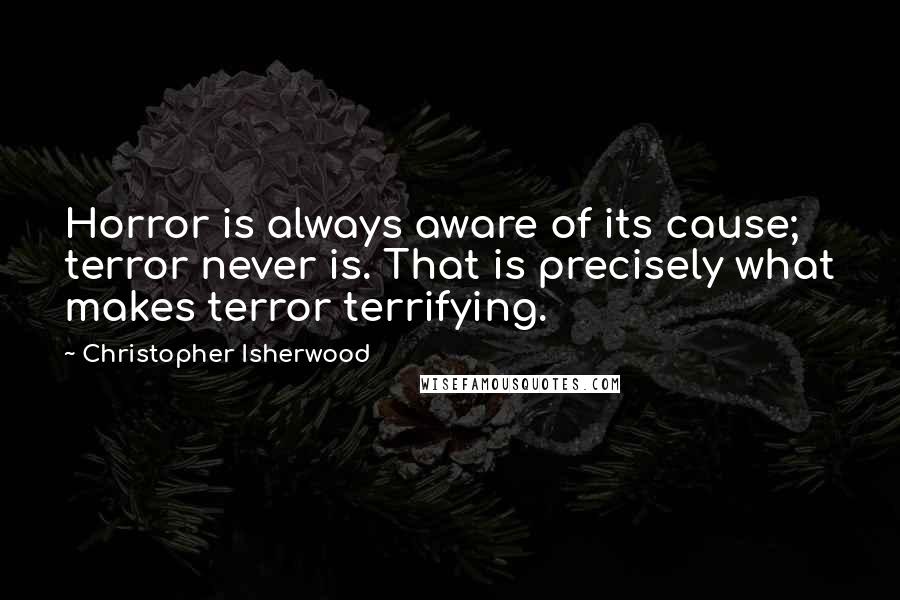 Christopher Isherwood Quotes: Horror is always aware of its cause; terror never is. That is precisely what makes terror terrifying.