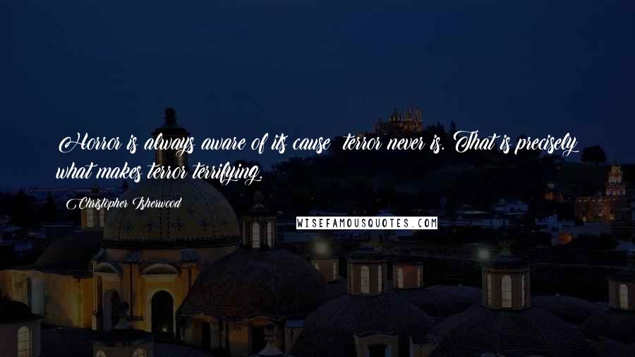 Christopher Isherwood Quotes: Horror is always aware of its cause; terror never is. That is precisely what makes terror terrifying.