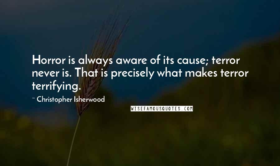 Christopher Isherwood Quotes: Horror is always aware of its cause; terror never is. That is precisely what makes terror terrifying.