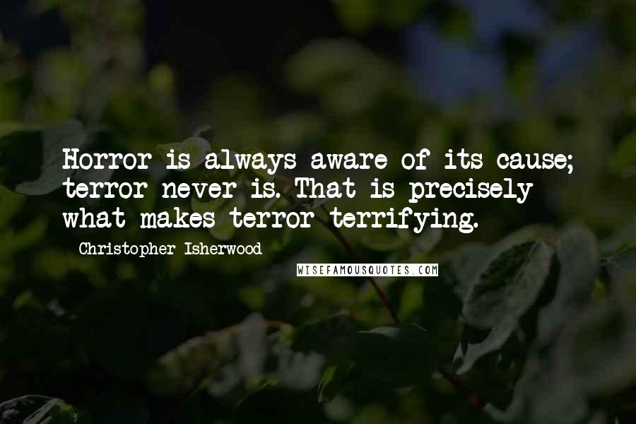 Christopher Isherwood Quotes: Horror is always aware of its cause; terror never is. That is precisely what makes terror terrifying.