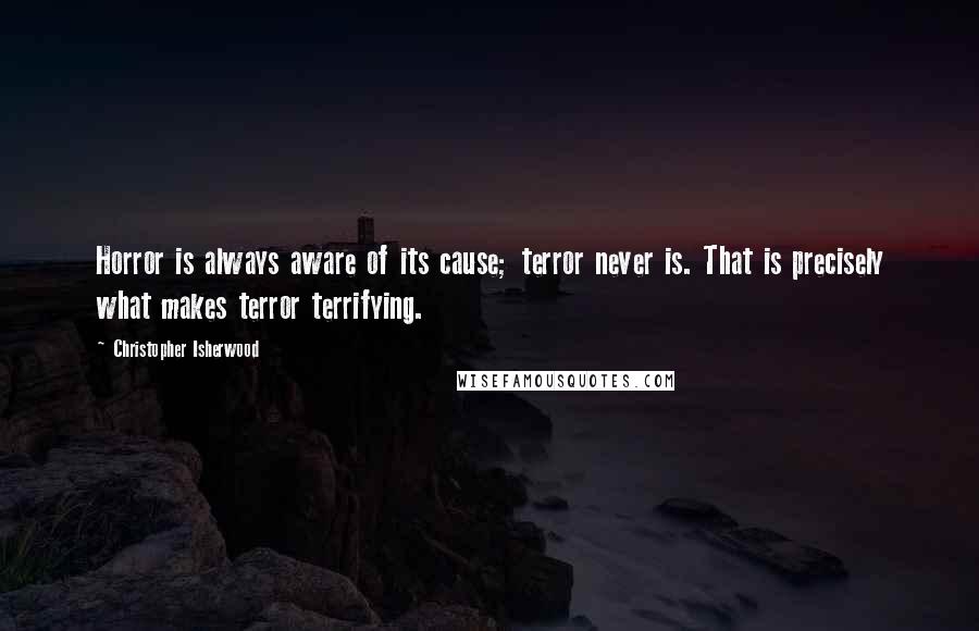 Christopher Isherwood Quotes: Horror is always aware of its cause; terror never is. That is precisely what makes terror terrifying.