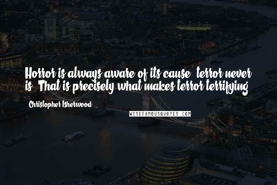 Christopher Isherwood Quotes: Horror is always aware of its cause; terror never is. That is precisely what makes terror terrifying.