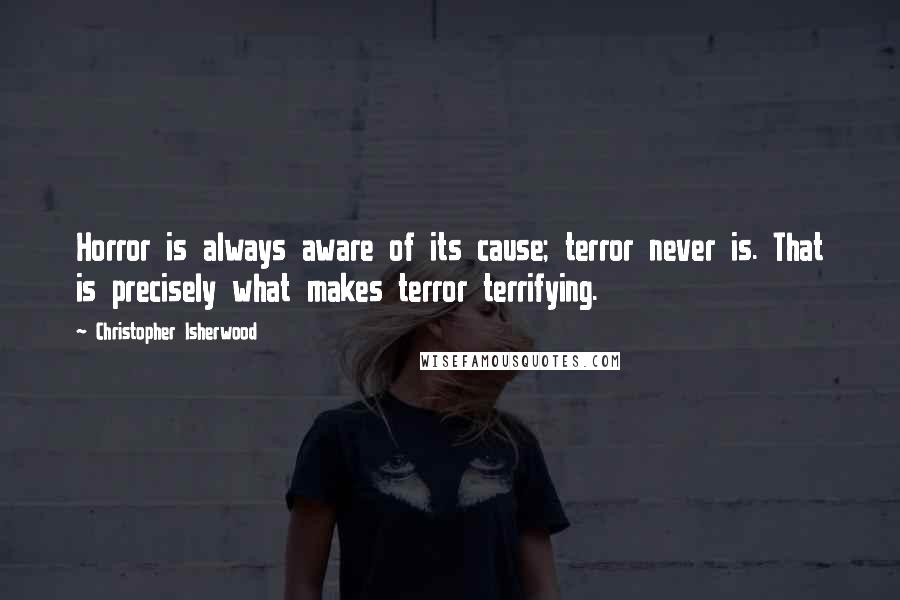 Christopher Isherwood Quotes: Horror is always aware of its cause; terror never is. That is precisely what makes terror terrifying.