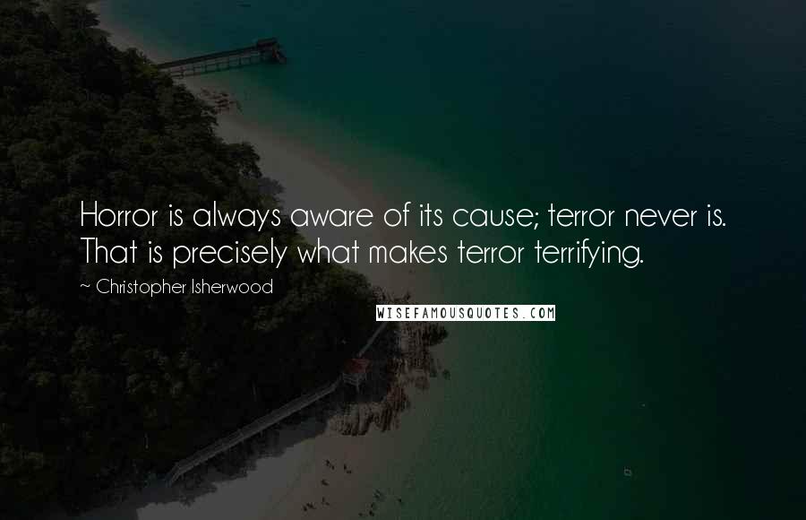 Christopher Isherwood Quotes: Horror is always aware of its cause; terror never is. That is precisely what makes terror terrifying.