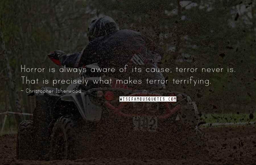 Christopher Isherwood Quotes: Horror is always aware of its cause; terror never is. That is precisely what makes terror terrifying.