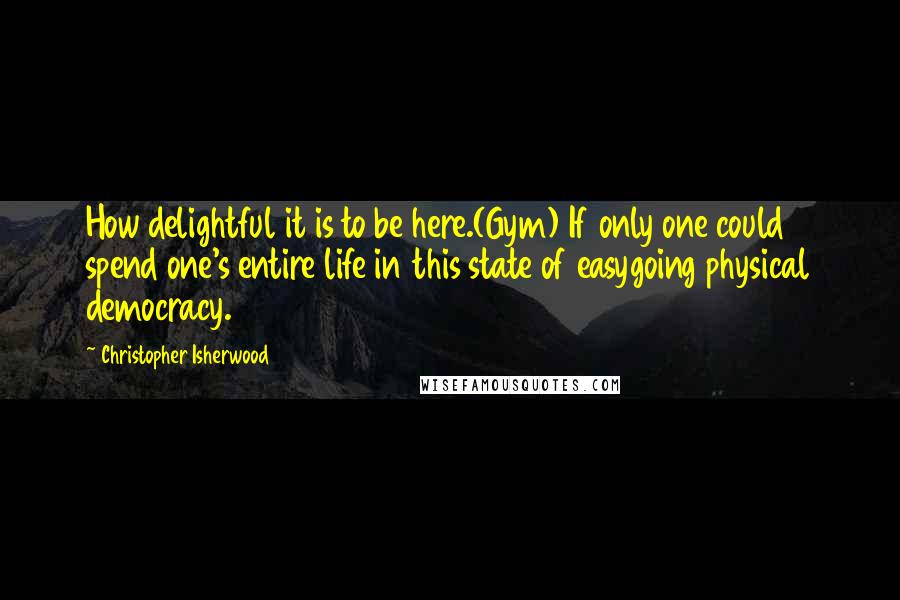 Christopher Isherwood Quotes: How delightful it is to be here.(Gym) If only one could spend one's entire life in this state of easygoing physical democracy.