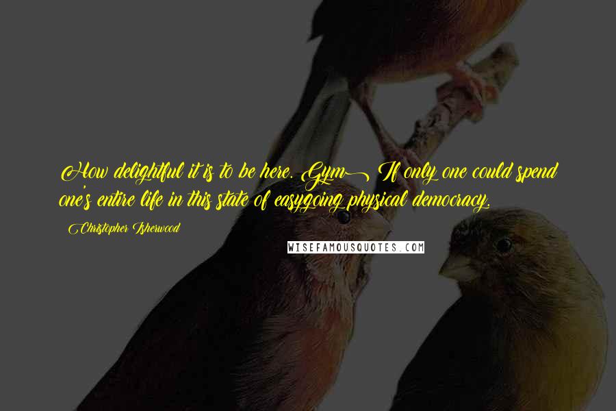 Christopher Isherwood Quotes: How delightful it is to be here.(Gym) If only one could spend one's entire life in this state of easygoing physical democracy.