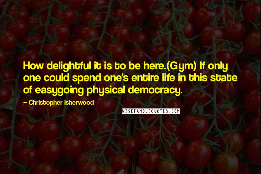 Christopher Isherwood Quotes: How delightful it is to be here.(Gym) If only one could spend one's entire life in this state of easygoing physical democracy.