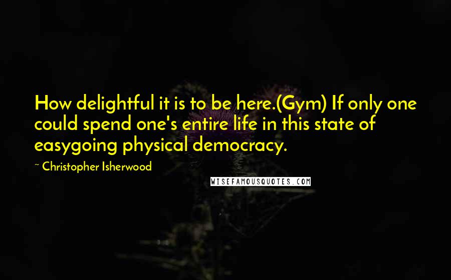 Christopher Isherwood Quotes: How delightful it is to be here.(Gym) If only one could spend one's entire life in this state of easygoing physical democracy.