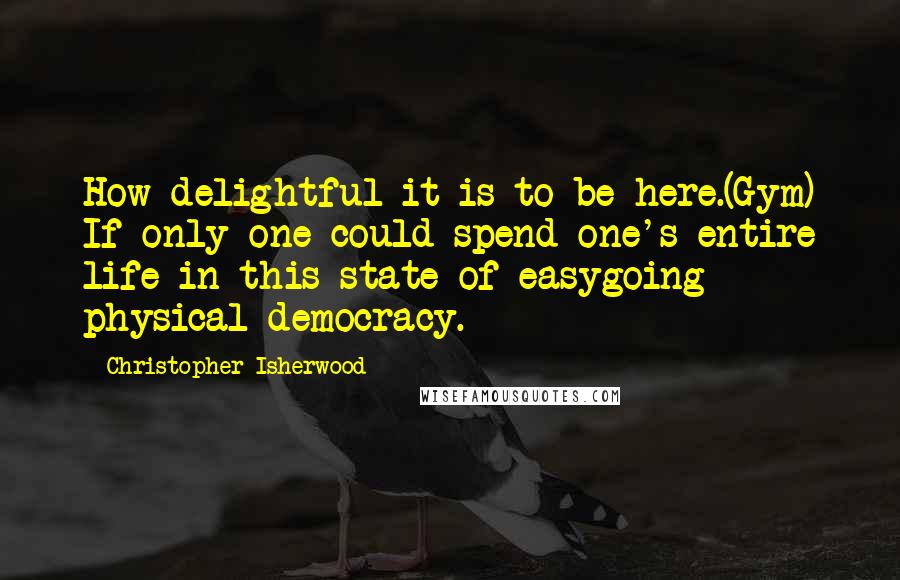 Christopher Isherwood Quotes: How delightful it is to be here.(Gym) If only one could spend one's entire life in this state of easygoing physical democracy.