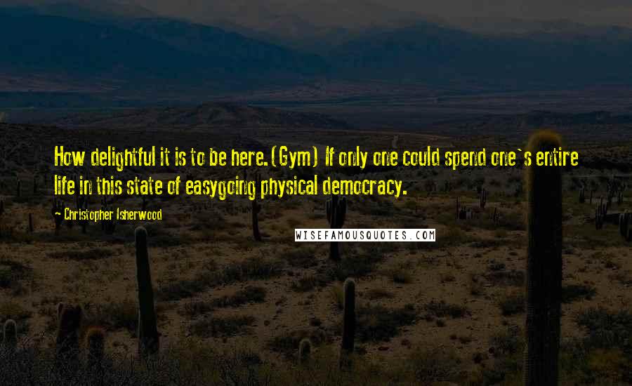 Christopher Isherwood Quotes: How delightful it is to be here.(Gym) If only one could spend one's entire life in this state of easygoing physical democracy.