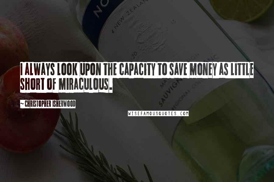 Christopher Isherwood Quotes: I always look upon the capacity to save money as little short of miraculous.