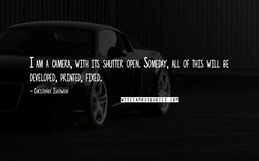 Christopher Isherwood Quotes: I am a camera, with its shutter open. Someday, all of this will be developed, printed, fixed.