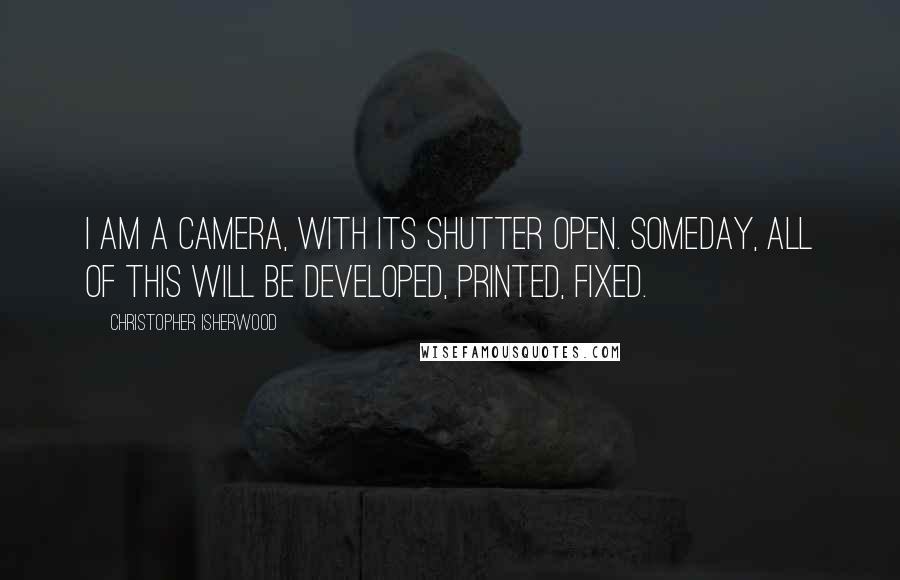 Christopher Isherwood Quotes: I am a camera, with its shutter open. Someday, all of this will be developed, printed, fixed.