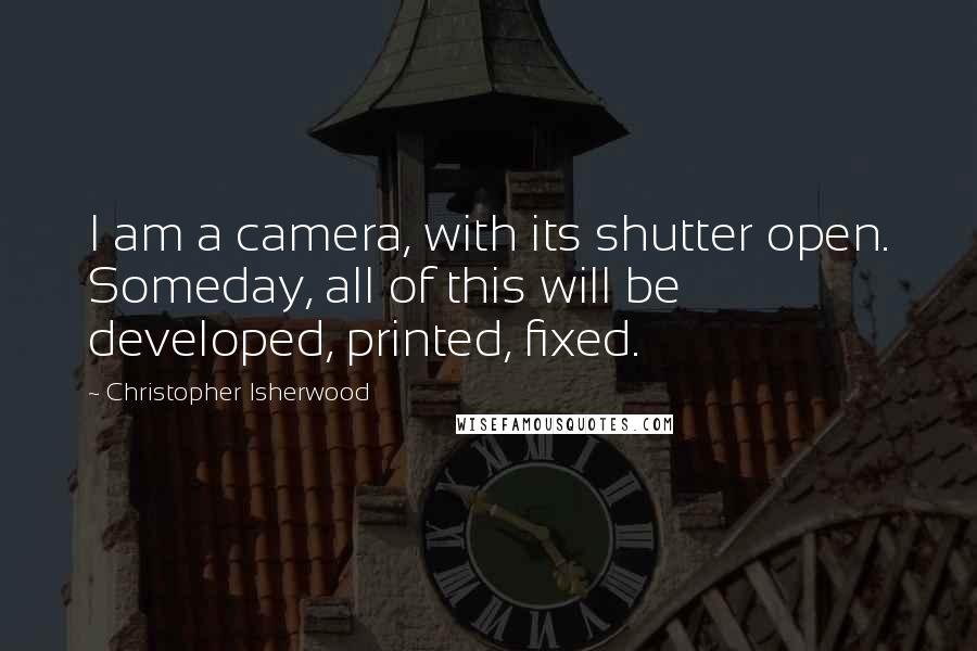 Christopher Isherwood Quotes: I am a camera, with its shutter open. Someday, all of this will be developed, printed, fixed.