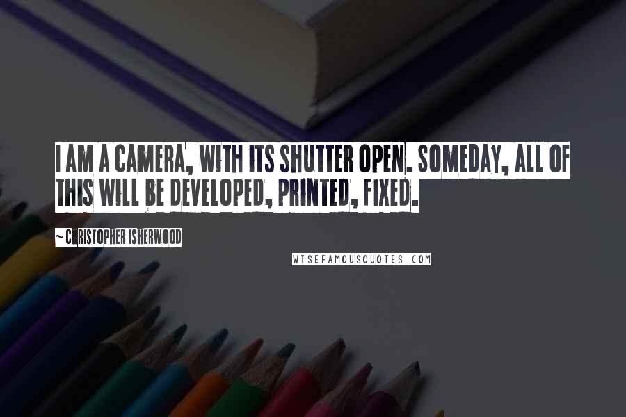 Christopher Isherwood Quotes: I am a camera, with its shutter open. Someday, all of this will be developed, printed, fixed.