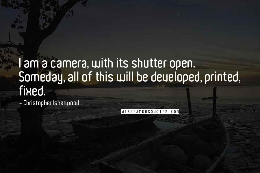 Christopher Isherwood Quotes: I am a camera, with its shutter open. Someday, all of this will be developed, printed, fixed.