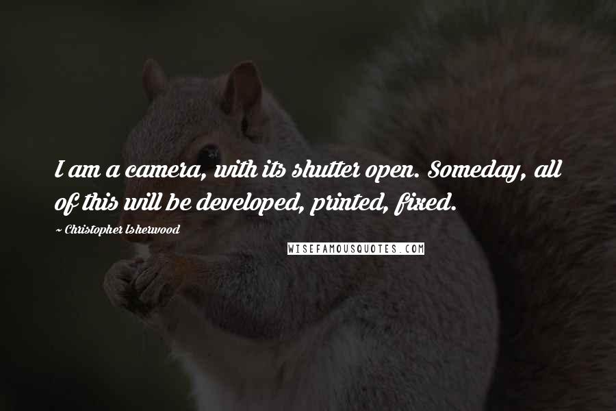 Christopher Isherwood Quotes: I am a camera, with its shutter open. Someday, all of this will be developed, printed, fixed.