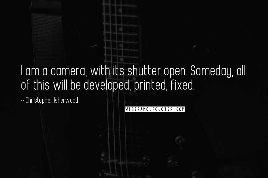 Christopher Isherwood Quotes: I am a camera, with its shutter open. Someday, all of this will be developed, printed, fixed.