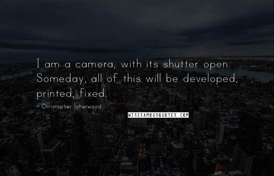 Christopher Isherwood Quotes: I am a camera, with its shutter open. Someday, all of this will be developed, printed, fixed.