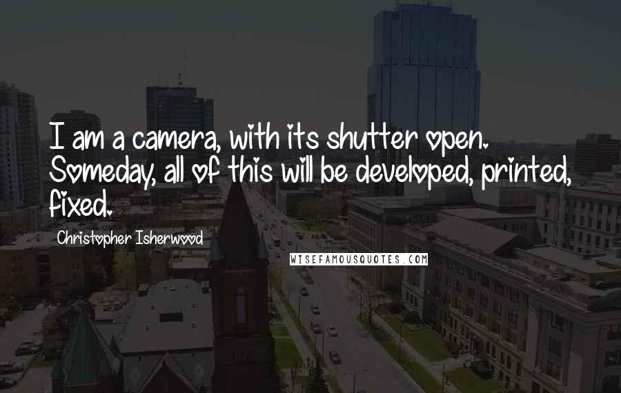 Christopher Isherwood Quotes: I am a camera, with its shutter open. Someday, all of this will be developed, printed, fixed.