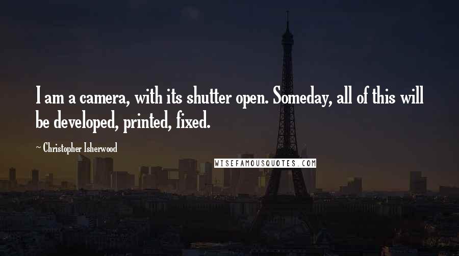 Christopher Isherwood Quotes: I am a camera, with its shutter open. Someday, all of this will be developed, printed, fixed.